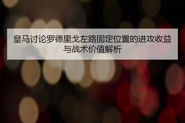 皇马讨论罗德里戈左路固定位置的进攻收益与战术价值解析