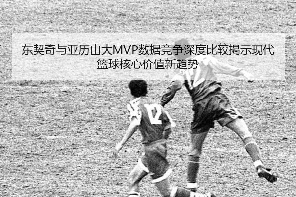 东契奇与亚历山大MVP数据竞争深度比较揭示现代篮球核心价值新趋势